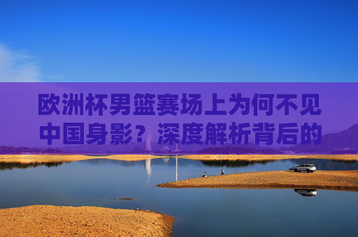 欧洲杯男篮赛场上为何不见中国身影?深度解析背后的原因与未来之路,欧洲杯男篮赛场中国缺席,原因与未来之路