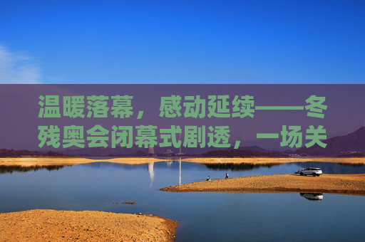 温暖落幕，感动延续——冬残奥会闭幕式剧透，一场关于爱与希望的盛典，温暖落幕，感动延续——冬残奥会闭幕式爱与希望盛典