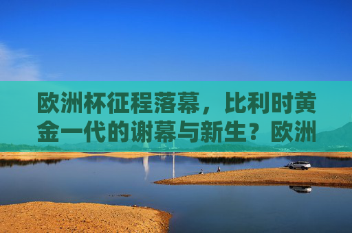 欧洲杯征程落幕，比利时黄金一代的谢幕与新生？欧洲杯落幕，比利时黄金一代的谢幕与新生