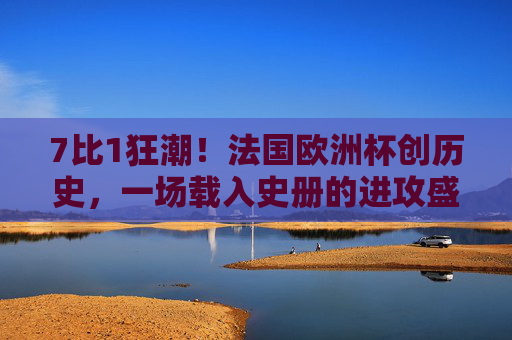 7比1狂潮！法国欧洲杯创历史，一场载入史册的进攻盛宴，7比1狂潮！法国欧洲杯创历史进攻盛宴