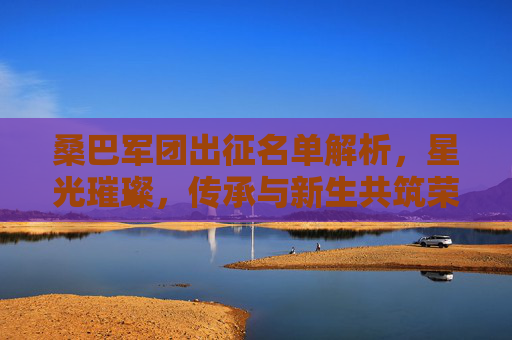 桑巴军团出征名单解析，星光璀璨，传承与新生共筑荣耀之路，桑巴军团出征名单，星光璀璨，传承新生共筑荣耀