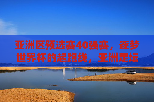亚洲区预选赛40强赛,逐梦世界杯的起跑线,亚洲足坛的激烈角逐,亚洲区预选赛40强赛,逐梦世界杯的激烈起跑线