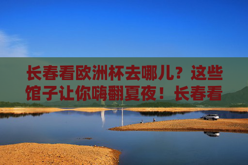 长春看欧洲杯去哪儿？这些馆子让你嗨翻夏夜！长春看欧洲杯，这些馆子嗨翻夏夜！