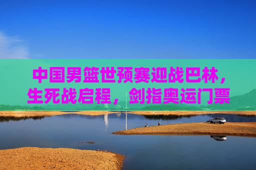 中国男篮世预赛迎战巴林,生死战启程,剑指奥运门票晋级关键战,中国男篮世预赛生死战,迎战巴林剑指奥运门票