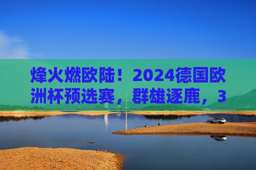 烽火燃欧陆!2024德国欧洲杯预选赛,群雄逐鹿,32强席位悬念丛生,烽火燃欧陆!2024德国欧洲杯预选赛群雄逐鹿,32强席位悬念丛生