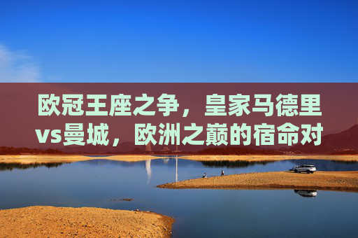 欧冠王座之争，皇家马德里vs曼城，欧洲之巅的宿命对决，欧冠王座宿命对决，皇马vs曼城