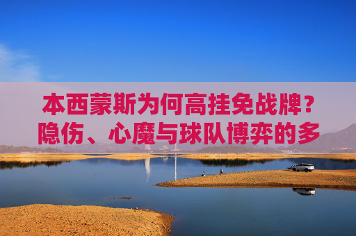 本西蒙斯为何高挂免战牌?隐伤、心魔与球队博弈的多重困局,本西蒙斯高挂免战牌,隐伤、心魔与球队博弈的多重困局