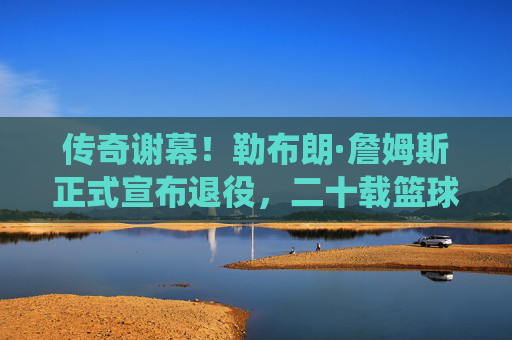 传奇谢幕！勒布朗·詹姆斯正式宣布退役，二十载篮球史诗终章，传奇谢幕！勒布朗·詹姆斯二十载篮球史诗终章