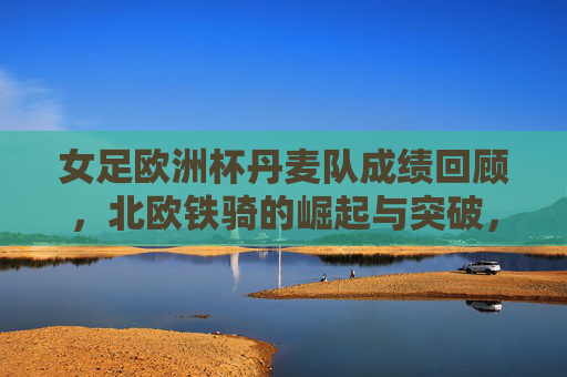 女足欧洲杯丹麦队成绩回顾，北欧铁骑的崛起与突破，女足欧洲杯丹麦队成绩回顾，北欧铁骑的崛起与突破