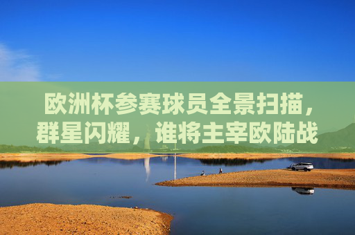 欧洲杯参赛球员全景扫描,群星闪耀,谁将主宰欧陆战场?欧洲杯群星全景,谁主宰欧陆战场?