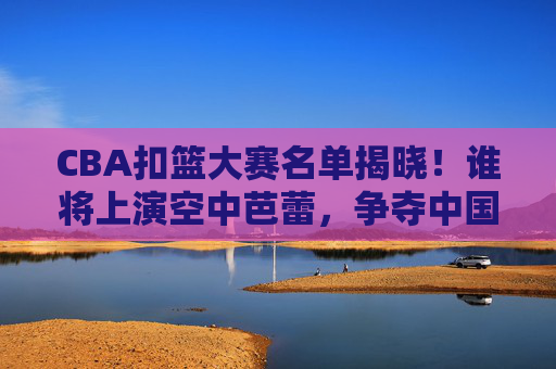CBA扣篮大赛名单揭晓!谁将上演空中芭蕾,争夺中国乔丹桂冠?CBA扣篮大赛名单揭晓,空中芭蕾角逐中国乔丹桂冠
