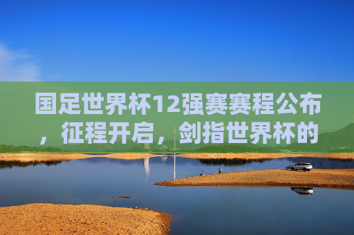 国足世界杯12强赛赛程公布，征程开启，剑指世界杯的艰难与希望，国足12强赛征程开启，剑指世界杯，希望与艰难同行