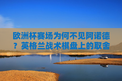 欧洲杯赛场为何不见阿诺德？英格兰战术棋盘上的取舍之道，阿诺德缺席欧洲杯，英格兰战术的取舍之道