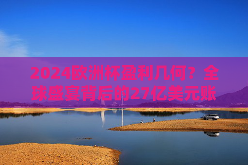 2024欧洲杯盈利几何？全球盛宴背后的27亿美元账单与足球产业密码，2024欧洲杯盈利几何？27亿美元账单与足球产业密码