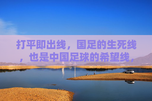 打平即出线,国足的生死线,也是中国足球的希望线,国足打平即出线,生死线与希望线