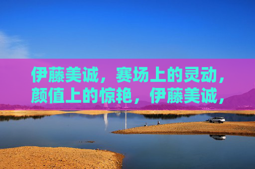 伊藤美诚,赛场上的灵动,颜值上的惊艳,伊藤美诚,赛场灵动,颜值惊艳