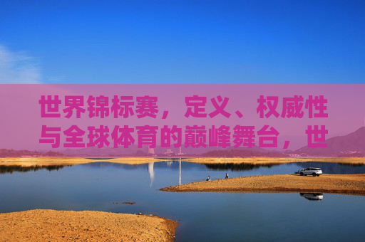 世界锦标赛,定义、权威性与全球体育的巅峰舞台,世界锦标赛,权威定义与全球体育巅峰舞台