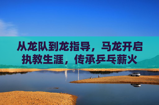 从龙队到龙指导,马龙开启执教生涯,传承乒乓薪火