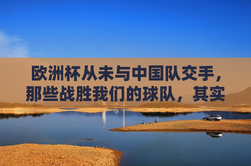 欧洲杯从未与中国队交手,那些战胜我们的球队,其实从未在正赛相遇,欧洲杯正赛,中国队从未与曾胜我们的球队交手