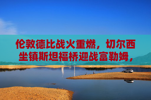 伦敦德比战火重燃，切尔西坐镇斯坦福桥迎战富勒姆，红蓝军团谁能笑傲西伦敦？伦敦德比战火重燃，切尔西坐镇斯坦福桥迎战富勒姆，谁能笑傲西伦敦？