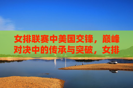 女排联赛中美国交锋，巅峰对决中的传承与突破，女排联赛中美巅峰对决，传承与突破