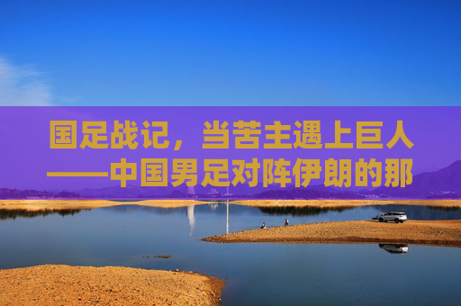国足战记,当苦主遇上巨人——中国男足对阵伊朗的那些悲欢时刻,苦主遇巨人,中伊足球的悲欢战记