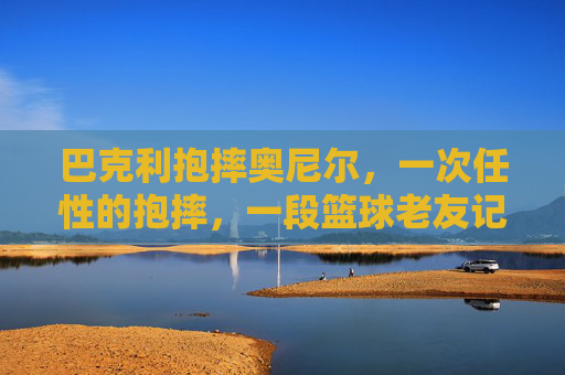 巴克利抱摔奥尼尔,一次任性的抱摔,一段篮球老友记的序章,巴克利任性抱摔奥尼尔,篮球老友记序章