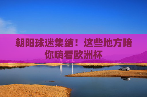 朝阳球迷集结!这些地方陪你嗨看欧洲杯