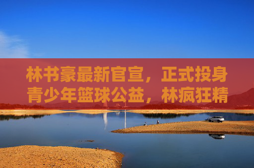 林书豪最新官宣,正式投身青少年篮球公益,林疯狂精神再续新篇,林书豪投身青少年篮球公益 林疯狂精神再续新篇