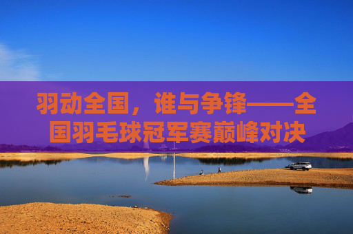 羽动全国，谁与争锋——全国羽毛球冠军赛巅峰对决