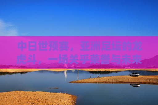 中日世预赛，亚洲足坛的龙虎斗，一场关乎荣誉与未来的生死战，中日世预赛，龙虎斗生死战，荣誉未来在此役