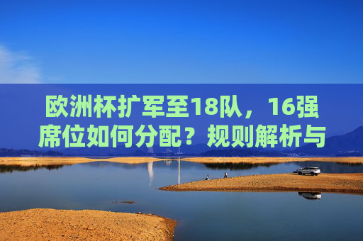 欧洲杯扩军至18队,16强席位如何分配?规则解析与晋级路径,欧洲杯扩军至18队,16强席位分配规则与晋级路径解析