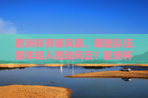 欧洲杯青春风暴，哪些队伍靠年轻人搅动风云？欧洲杯青春风暴，年轻队伍搅动风云