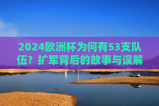 2024欧洲杯为何有53支队伍？扩军背后的故事与误解，2024欧洲杯53队扩军，背后的故事与误解