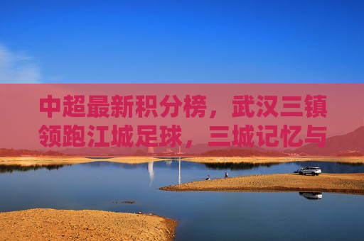 中超最新积分榜,武汉三镇领跑江城足球,三城记忆与当下征程,武汉三镇领跑中超积分榜,江城足球的三城记忆与当下征程