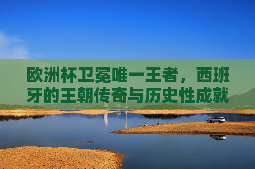 欧洲杯卫冕唯一王者，西班牙的王朝传奇与历史性成就，西班牙，欧洲杯卫冕唯一王朝，铸就历史性传奇