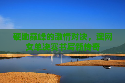 硬地巅峰的激情对决,澳网女单决赛书写新传奇