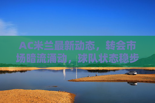AC米兰最新动态,转会市场暗流涌动,球队状态稳步回升,AC米兰,转会暗流涌动,状态稳步回升