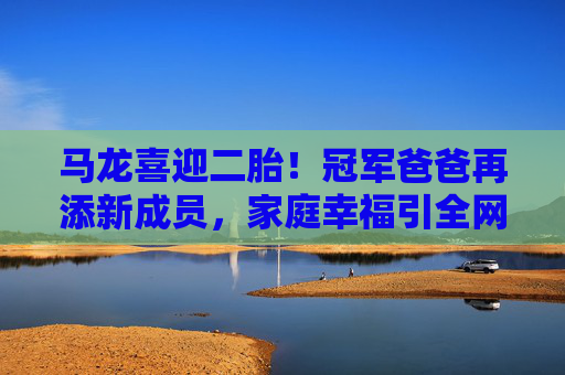 马龙喜迎二胎!冠军爸爸再添新成员,家庭幸福引全网祝福