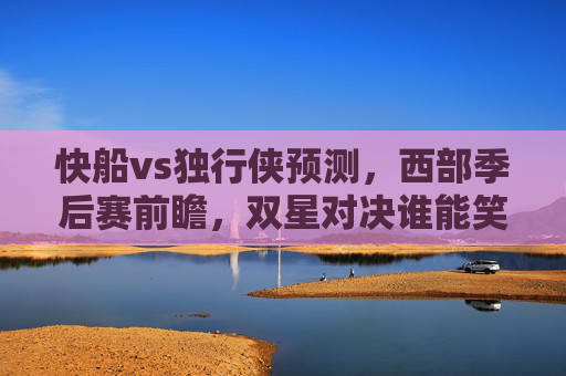 快船vs独行侠预测，西部季后赛前瞻，双星对决谁能笑到最后？西部季后赛前瞻，快船双星对决独行侠，谁能笑到最后？