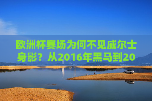 欧洲杯赛场为何不见威尔士身影？从2016年黑马到2024年失利的背后，欧洲杯赛场为何不见威尔士？从2016黑马到2024失利的背后