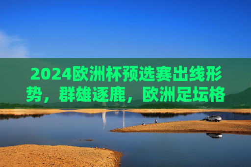 2024欧洲杯预选赛出线形势,群雄逐鹿,欧洲足坛格局再洗牌?2024欧洲杯预选赛出线形势,群雄逐鹿,格局再洗牌