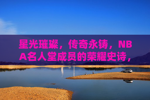 星光璀璨，传奇永铸，NBA名人堂成员的荣耀史诗，NBA名人堂，星光璀璨的传奇史诗