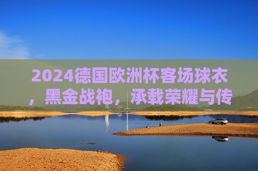 2024德国欧洲杯客场球衣,黑金战袍,承载荣耀与传承的东道主宣言,2024德国欧洲杯客场黑金战袍,荣耀传承的东道主宣言