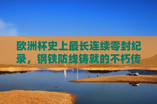 欧洲杯史上最长连续零封纪录,钢铁防线铸就的不朽传奇
