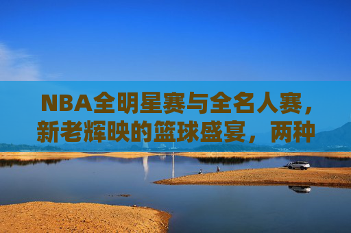 NBA全明星赛与全名人赛，新老辉映的篮球盛宴，两种不同的狂欢密码，NBA双星辉映，全明星与全名人的狂欢密码