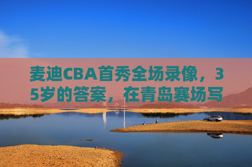 麦迪CBA首秀全场录像,35岁的答案,在青岛赛场写下的最后高光,麦迪CBA首秀,35岁答案青岛赛场最后高光
