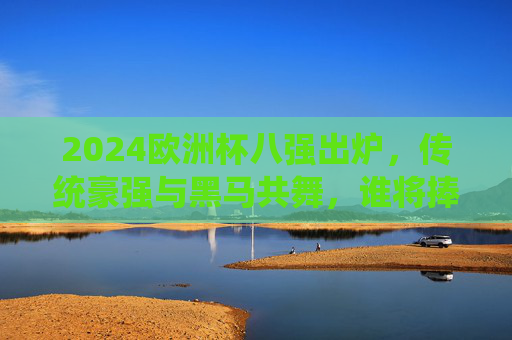 2024欧洲杯八强出炉，传统豪强与黑马共舞，谁将捧起德劳内杯？2024欧洲杯八强，传统豪强与黑马争锋，德劳内杯花落谁家？