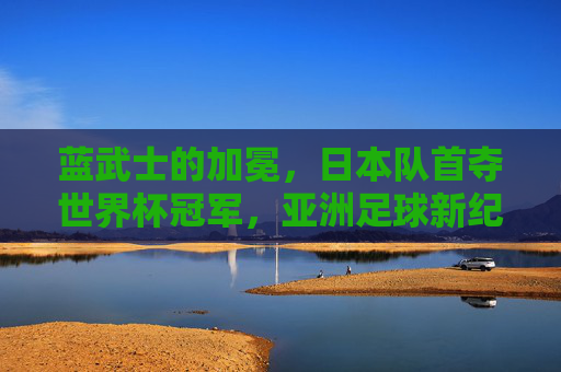 蓝武士的加冕,日本队首夺世界杯冠军,亚洲足球新纪元,蓝武士首夺世界杯冠军!日本队加冕,亚洲足球新纪元