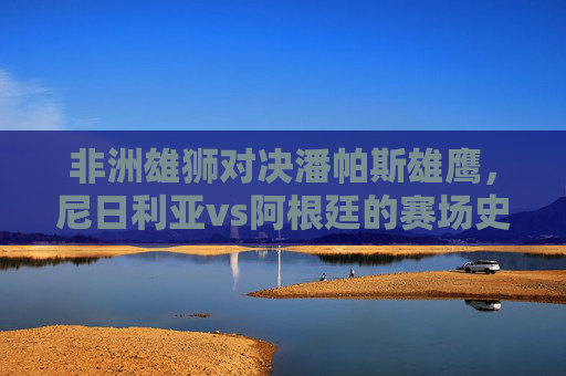 非洲雄狮对决潘帕斯雄鹰,尼日利亚vs阿根廷的赛场史诗与文化共鸣,非洲雄狮对决潘帕斯雄鹰,赛场史诗与文化共鸣